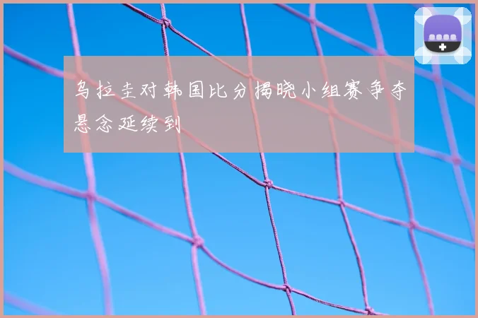 乌拉圭对韩国比分揭晓小组赛争夺悬念延续到