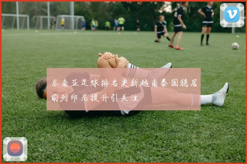 东南亚足球排名更新越南泰国稳居前列印尼提升引关注