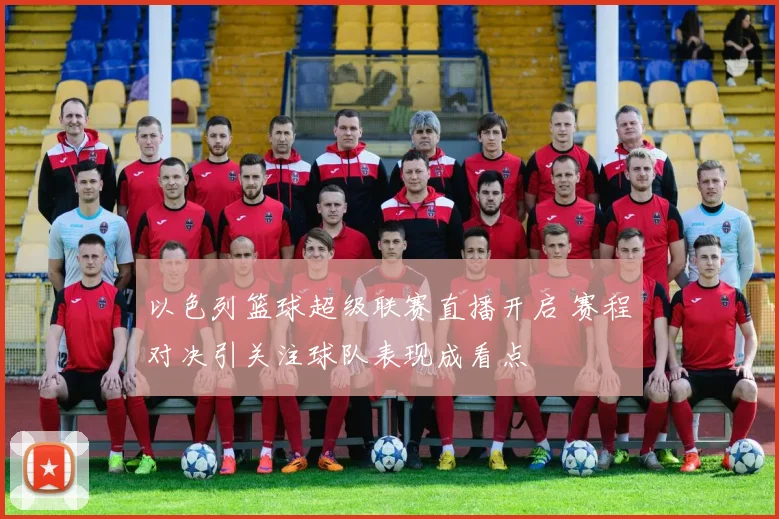 以色列篮球超级联赛直播开启 赛程对决引关注球队表现成看点