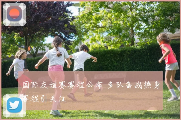 国际友谊赛赛程公布 多队备战热身赛程引关注