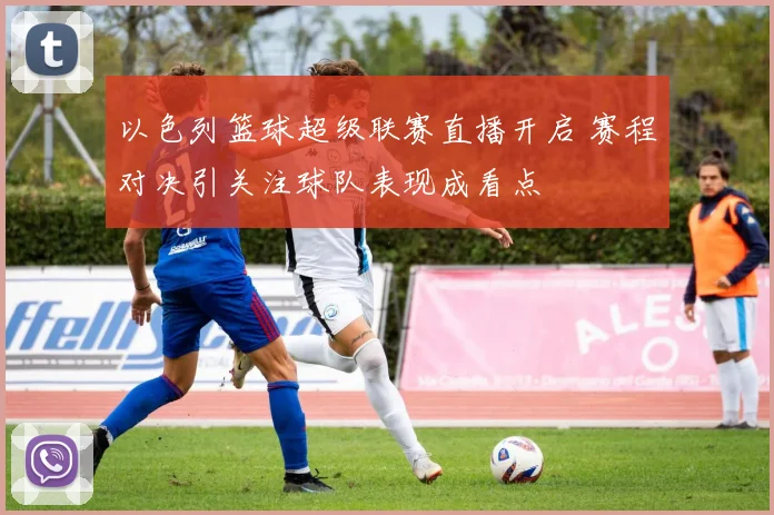 以色列篮球超级联赛直播开启 赛程对决引关注球队表现成看点